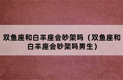 双鱼座和白羊座会吵架吗（双鱼座和白羊座会吵架吗男生）