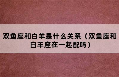 双鱼座和白羊是什么关系（双鱼座和白羊座在一起配吗）