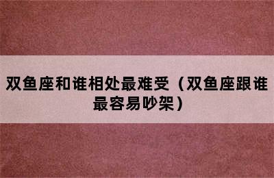 双鱼座和谁相处最难受（双鱼座跟谁最容易吵架）