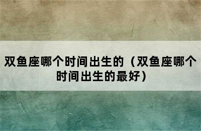 双鱼座哪个时间出生的（双鱼座哪个时间出生的最好）