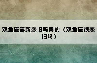 双鱼座喜新恋旧吗男的（双鱼座很恋旧吗）