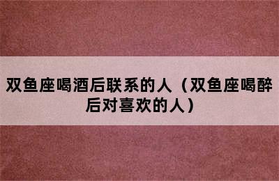 双鱼座喝酒后联系的人（双鱼座喝醉后对喜欢的人）