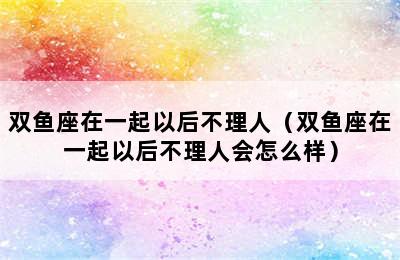 双鱼座在一起以后不理人（双鱼座在一起以后不理人会怎么样）