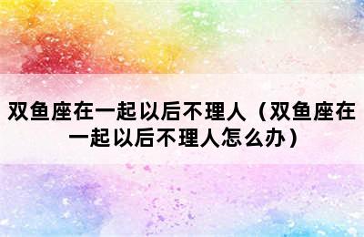 双鱼座在一起以后不理人（双鱼座在一起以后不理人怎么办）