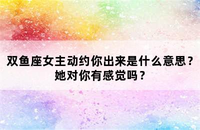 双鱼座女主动约你出来是什么意思？她对你有感觉吗？