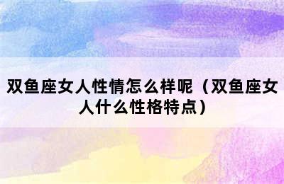 双鱼座女人性情怎么样呢（双鱼座女人什么性格特点）