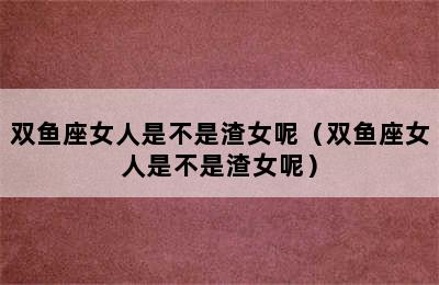 双鱼座女人是不是渣女呢（双鱼座女人是不是渣女呢）