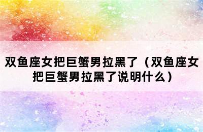 双鱼座女把巨蟹男拉黑了（双鱼座女把巨蟹男拉黑了说明什么）