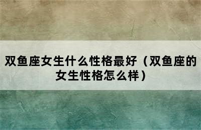 双鱼座女生什么性格最好（双鱼座的女生性格怎么样）