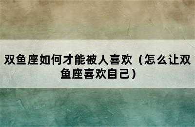 双鱼座如何才能被人喜欢（怎么让双鱼座喜欢自己）