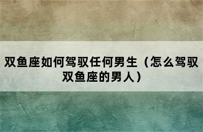 双鱼座如何驾驭任何男生（怎么驾驭双鱼座的男人）