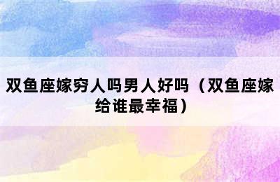 双鱼座嫁穷人吗男人好吗（双鱼座嫁给谁最幸福）