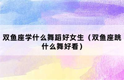 双鱼座学什么舞蹈好女生（双鱼座跳什么舞好看）