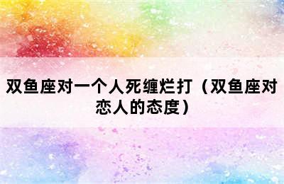 双鱼座对一个人死缠烂打（双鱼座对恋人的态度）