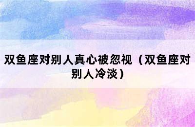 双鱼座对别人真心被忽视（双鱼座对别人冷淡）