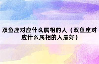 双鱼座对应什么属相的人（双鱼座对应什么属相的人最好）