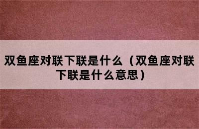 双鱼座对联下联是什么（双鱼座对联下联是什么意思）