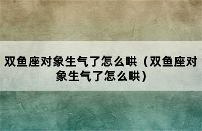 双鱼座对象生气了怎么哄（双鱼座对象生气了怎么哄）