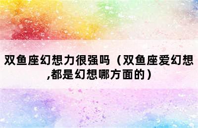 双鱼座幻想力很强吗（双鱼座爱幻想,都是幻想哪方面的）