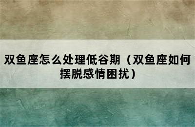 双鱼座怎么处理低谷期（双鱼座如何摆脱感情困扰）