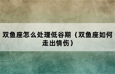 双鱼座怎么处理低谷期（双鱼座如何走出情伤）