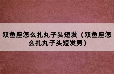 双鱼座怎么扎丸子头短发（双鱼座怎么扎丸子头短发男）