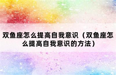 双鱼座怎么提高自我意识（双鱼座怎么提高自我意识的方法）