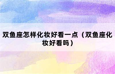 双鱼座怎样化妆好看一点（双鱼座化妆好看吗）