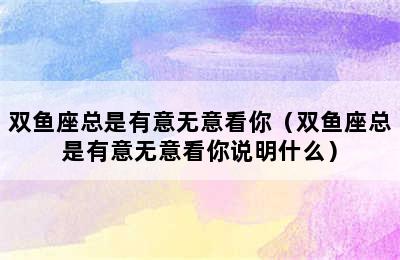 双鱼座总是有意无意看你（双鱼座总是有意无意看你说明什么）