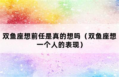 双鱼座想前任是真的想吗（双鱼座想一个人的表现）