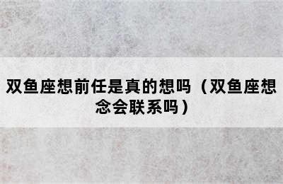 双鱼座想前任是真的想吗（双鱼座想念会联系吗）