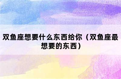 双鱼座想要什么东西给你（双鱼座最想要的东西）