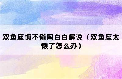 双鱼座懒不懒陶白白解说（双鱼座太懒了怎么办）