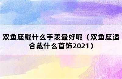 双鱼座戴什么手表最好呢（双鱼座适合戴什么首饰2021）