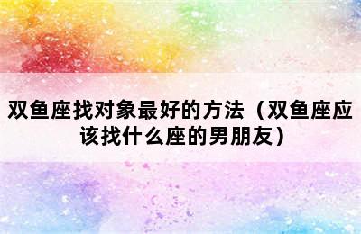 双鱼座找对象最好的方法（双鱼座应该找什么座的男朋友）