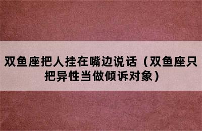 双鱼座把人挂在嘴边说话（双鱼座只把异性当做倾诉对象）