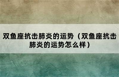 双鱼座抗击肺炎的运势（双鱼座抗击肺炎的运势怎么样）