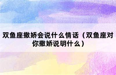 双鱼座撒娇会说什么情话（双鱼座对你撒娇说明什么）