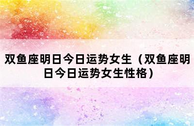 双鱼座明日今日运势女生（双鱼座明日今日运势女生性格）