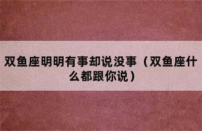 双鱼座明明有事却说没事（双鱼座什么都跟你说）