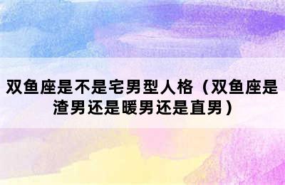 双鱼座是不是宅男型人格（双鱼座是渣男还是暖男还是直男）