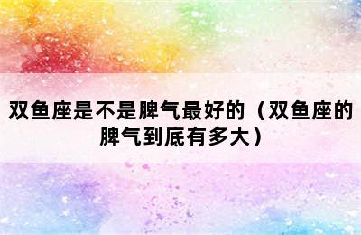 双鱼座是不是脾气最好的（双鱼座的脾气到底有多大）