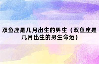 双鱼座是几月出生的男生（双鱼座是几月出生的男生命运）