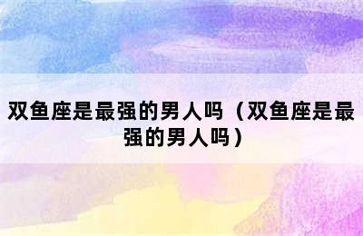 双鱼座是最强的男人吗（双鱼座是最强的男人吗）