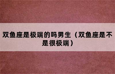 双鱼座是极端的吗男生（双鱼座是不是很极端）