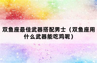 双鱼座最佳武器搭配男士（双鱼座用什么武器能吃鸡呢）