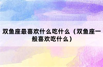 双鱼座最喜欢什么吃什么（双鱼座一般喜欢吃什么）