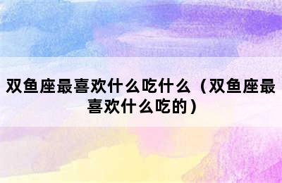 双鱼座最喜欢什么吃什么（双鱼座最喜欢什么吃的）