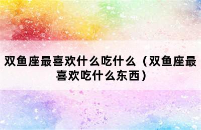 双鱼座最喜欢什么吃什么（双鱼座最喜欢吃什么东西）