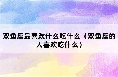 双鱼座最喜欢什么吃什么（双鱼座的人喜欢吃什么）